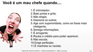 28Professor MSc. Daniel de Carvalho Luz | daniel.luz2020@hotmail.com | Mobile 15 9 9126 5571
1.É intimidador;
2.Bate portas e grita;
3.Não elogia;
4.Deprecia os outros;
5.Age com superioridade, como se fosse mais
inteligente;
6.Sonega informações;
7.É arrogante;
8.Rouba o crédito para poder aparecer;
9.Não escuta;
10.Exige perfeição;
11.É machista ou racista;
Você é um mau chefe quando....
 