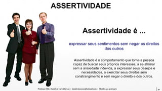 30Professor MSc. Daniel de Carvalho Luz | daniel.luz2020@hotmail.com | Mobile 15 9 9126 5571
Assertividade é ...
expressar seus sentimentos sem negar os direitos
dos outros
Assertividade é o comportamento que torna a pessoa
capaz de buscar seus próprios interesses, a se afirmar
sem a ansiedade indevida, a expressar seus desejos e
necessidades, a exercitar seus direitos sem
constrangimento e sem negar o direito e dos outros.
ASSERTIVIDADE
 