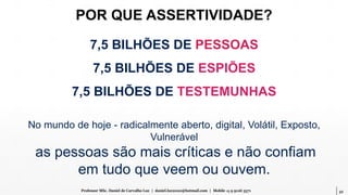 32Professor MSc. Daniel de Carvalho Luz | daniel.luz2020@hotmail.com | Mobile 15 9 9126 5571
7,5 BILHÕES DE PESSOAS
7,5 BILHÕES DE ESPIÕES
7,5 BILHÕES DE TESTEMUNHAS
POR QUE ASSERTIVIDADE?
No mundo de hoje - radicalmente aberto, digital, Volátil, Exposto,
Vulnerável
as pessoas são mais críticas e não confiam
em tudo que veem ou ouvem.
 