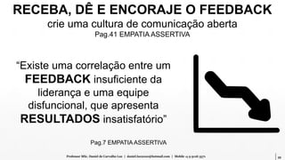 39Professor MSc. Daniel de Carvalho Luz | daniel.luz2020@hotmail.com | Mobile 15 9 9126 5571
RECEBA, DÊ E ENCORAJE O FEEDBACK
crie uma cultura de comunicação aberta
Pag.41 EMPATIA ASSERTIVA
“Existe uma correlação entre um
FEEDBACK insuficiente da
liderança e uma equipe
disfuncional, que apresenta
RESULTADOS insatisfatório”
Pag.7 EMPATIA ASSERTIVA
 