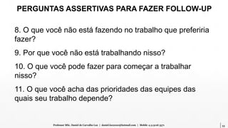 53Professor MSc. Daniel de Carvalho Luz | daniel.luz2020@hotmail.com | Mobile 15 9 9126 5571
PERGUNTAS ASSERTIVAS PARA FAZER FOLLOW-UP
8. O que você não está fazendo no trabalho que preferiria
fazer?
9. Por que você não está trabalhando nisso?
10. O que você pode fazer para começar a trabalhar
nisso?
11. O que você acha das prioridades das equipes das
quais seu trabalho depende?
 