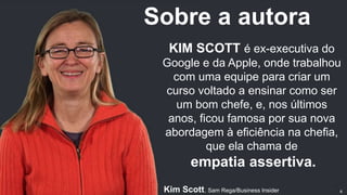 KIM SCOTT é ex-executiva do
Google e da Apple, onde trabalhou
com uma equipe para criar um
curso voltado a ensinar como ser
um bom chefe, e, nos últimos
anos, ficou famosa por sua nova
abordagem à eficiência na chefia,
que ela chama de
empatia assertiva.
Kim Scott. Sam Rega/Business Insider
Sobre a autora
6
 