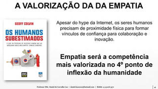 16Professor MSc. Daniel de Carvalho Luz | daniel.luz2020@hotmail.com | Mobile 15 9 9126 5571
Apesar do hype da Internet, os seres humanos
precisam de proximidade física para formar
vínculos de confiança para colaboração e
inovação.
Empatia será a competência
mais valorizada no 4º ponto de
inflexão da humanidade
A VALORIZAÇÃO DA DA EMPATIA
 