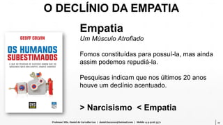 17Professor MSc. Daniel de Carvalho Luz | daniel.luz2020@hotmail.com | Mobile 15 9 9126 5571
Empatia
Um Músculo Atrofiado
Fomos constituídas para possuí-la, mas ainda
assim podemos repudiá-la.
Pesquisas indicam que nos últimos 20 anos
houve um declínio acentuado.
> Narcisismo < Empatia
O DECLÍNIO DA EMPATIA
 