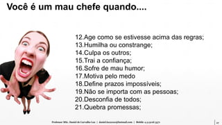 27Professor MSc. Daniel de Carvalho Luz | daniel.luz2020@hotmail.com | Mobile 15 9 9126 5571
12.Age como se estivesse acima das regras;
13.Humilha ou constrange;
14.Culpa os outros;
15.Trai a confiança;
16.Sofre de mau humor;
17.Motiva pelo medo
18.Define prazos impossíveis;
19.Não se importa com as pessoas;
20.Desconfia de todos;
21.Quebra promessas;
Você é um mau chefe quando....
 