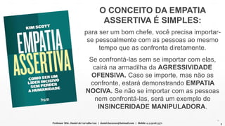 O CONCEITO DA EMPATIA
ASSERTIVA É SIMPLES:
para ser um bom chefe, você precisa importar-
se pessoalmente com as pessoas ao mesmo
tempo que as confronta diretamente.
Se confrontá-las sem se importar com elas,
cairá na armadilha da AGRESSIVIDADE
OFENSIVA. Caso se importe, mas não as
confronte, estará demonstrando EMPATIA
NOCIVA. Se não se importar com as pessoas
nem confrontá-las, será um exemplo de
INSINCERIDADE MANIPULADORA.
Professor MSc. Daniel de Carvalho Luz | daniel.luz2020@hotmail.com | Mobile 15 9 9126 5571 3
 