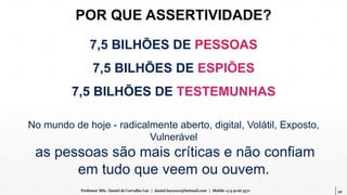 30Professor MSc. Daniel de Carvalho Luz | daniel.luz2020@hotmail.com | Mobile 15 9 9126 5571
7,5 BILHÕES DE PESSOAS
7,5 BILHÕES DE ESPIÕES
7,5 BILHÕES DE TESTEMUNHAS
POR QUE ASSERTIVIDADE?
No mundo de hoje - radicalmente aberto, digital, Volátil, Exposto,
Vulnerável
as pessoas são mais críticas e não confiam
em tudo que veem ou ouvem.
 