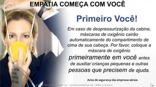 32
EMPATIA COMEÇA COM VOCÊ
Em caso de despressurização da cabine,
máscaras de oxigênio cairão
automaticamente do compartimento de
cima de sua cabeça. Por favor, coloque a
máscara de oxigênio
primeiramente em você antes
de auxiliar crianças pequenas e outras
pessoas que precisem de ajuda.
Aviso de segurança das empresas aéreas
Primeiro Você!
Professor MSc. Daniel de Carvalho Luz | daniel.luz2020@hotmail.com | Mobile 15 9 9126 5571
 