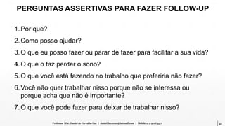 50Professor MSc. Daniel de Carvalho Luz | daniel.luz2020@hotmail.com | Mobile 15 9 9126 5571
PERGUNTAS ASSERTIVAS PARA FAZER FOLLOW-UP
1.Por que?
2.Como posso ajudar?
3.O que eu posso fazer ou parar de fazer para facilitar a sua vida?
4.O que o faz perder o sono?
5.O que você está fazendo no trabalho que preferiria não fazer?
6.Você não quer trabalhar nisso porque não se interessa ou
porque acha que não é importante?
7.O que você pode fazer para deixar de trabalhar nisso?
 