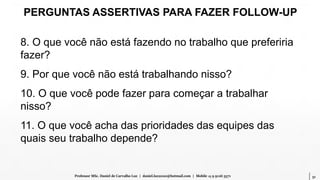 51Professor MSc. Daniel de Carvalho Luz | daniel.luz2020@hotmail.com | Mobile 15 9 9126 5571
PERGUNTAS ASSERTIVAS PARA FAZER FOLLOW-UP
8. O que você não está fazendo no trabalho que preferiria
fazer?
9. Por que você não está trabalhando nisso?
10. O que você pode fazer para começar a trabalhar
nisso?
11. O que você acha das prioridades das equipes das
quais seu trabalho depende?
 