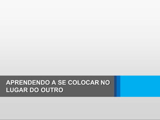 APRENDENDO A SE COLOCAR NO
LUGAR DO OUTRO
 