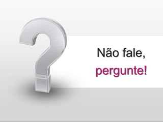 Não fale,
pergunte!
 