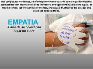 Nos tempos pós-modernos, a Enfermagem tem se deparado com um grande desafio:
acompanhar com presteza e espírito inovador a evolução contínua da tecnologia e, ao
mesmo tempo, saber ouvir os sofrimentos, angústias e frustrações das pessoas que
estão sob seus cuidados.
EMPATIA
A arte de se colocar no
lugar do outro
 