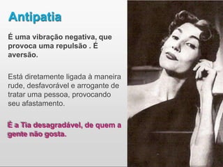 Antipatia
É uma vibração negativa, que
provoca uma repulsão . É
aversão.
Está diretamente ligada à maneira
rude, desfavorável e arrogante de
tratar uma pessoa, provocando
seu afastamento.
É a Tia desagradável, de quem a
gente não gosta.
 