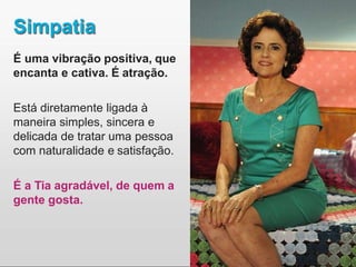 Simpatia
É uma vibração positiva, que
encanta e cativa. É atração.
Está diretamente ligada à
maneira simples, sincera e
delicada de tratar uma pessoa
com naturalidade e satisfação.
É a Tia agradável, de quem a
gente gosta.
 