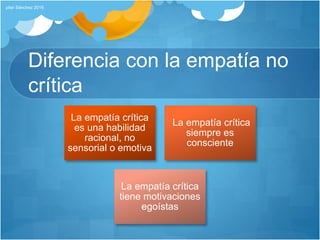 Diferencia con la empatía no
crítica
La empatía crítica
es una habilidad
racional, no
sensorial o emotiva
La empatía crítica
siempre es
consciente
La empatía crítica
tiene motivaciones
egoístas
pilar Sánchez 2016