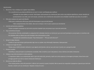 ESCUTA ATIVA
1.   Mantenha o foco e dedique-se a superar maus hábitos
         • Ter consciência de suas próprias deficiências no ouvir é a maior contribuição para melhorar
                 • Exemplos de maus hábitos na escuta: interromper continuamente seu interlocutor para contar suas próprias experiências, prestar atenção aos
                 acontecimentos à sua volta, ouvir sem escutar, conversar com o interlocutor executando outra atividade (“pode falar que estou te ouvindo”)
2.   Olhe para a pessoa com quem está falando
         • Olhar para o interlocutor afirma que você está interessado no que ele está dizendo
                 • Bons comportamentos não verbais: descruzar os braços e virar-se para a pessoa que está falando
3.   Controle pensamentos aleatórios
         • Sonhar acordado e preocupar-se com outros assuntos impedem que uma pessoa ouça o que está sendo dito
4.   Faça comentários de apoio
         • Em conversas informais, exclamações ou perguntas bem colocadas mostram ao interlocutor que você está focalizado na conversação e o incentiva a dar
         mais detalhes sobre os tópicos que você considera mais interessantes ou úteis
                 • Exemplos de comentários de apoio: “Que interessante!” – “Por que você acha isso?”
5.   Sempre há algo relevante
         • Lembre-se que você sempre pode aprender algo novo ou receber uma informação importante. Saiba garimpar.
6.   Coloque-se no lugar do outro
         • Muitas vezes é difícil entender realmente o que alguém está dizendo a não ser que você veja o mundo com a perspectiva dele
7.   Peneire e escolha
         • Identifique a ideia principal e os sentimentos envolvidos. Não se atenha a ouvir cada palavra e não se distraia com dados irrelevantes
8.   Coloque o que está escutando em outras palavras
         • É importante validar a sua compreensão sobre o que está sendo dito, portanto, repita com outras palavras as mensagens principais. Dessa forma você
         consegue garantir que está na mesma sintonia do interlocutor
9.   Domine seu medo do silêncio
         • Para muitas pessoas a ânsia de preencher o silêncio com conversa é quase irresistível. Não se apresse em responder as perguntas e garanta que você está
         fazendo o mesmo com seu interlocutor. Respeite o tempo do outro
 