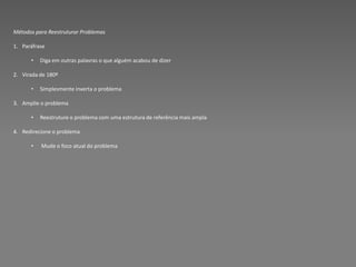 Métodos para Reestruturar Problemas

1. Paráfrase

      •   Diga em outras palavras o que alguém acabou de dizer

2. Virada de 180º

      •   Simplesmente inverta o problema

3. Amplie o problema

      •   Reestruture o problema com uma estrutura de referência mais ampla

4. Redirecione o problema

      •   Mude o foco atual do problema
 