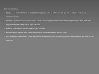 Apoio Individualizado

1. Aplique-se ao desenvolvimento de relacionamentos positivos com os outros de modo que eles se sintam á vontade para se

   aproximar de você

2. Determine quanto apoio cada pessoa precisa e de que tipo. Isso pode ser feito observando o comportamento delas, bem como

   perguntando a cada uma o que ela precisa de você

3. Incentive o crescimento contínuo e a busca pelo equilíbrio

4. Mostre interesse legítimo pelos outros demonstrando carinho e compaixão em suas ações

5. Você deve enviar a mensagem: “Eu me importo com você e procuro fazer aquilo que seja de seu maior interesse” em todas as suas

   interações
 