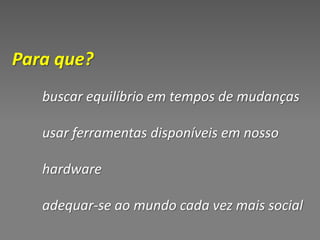 Para que?
   buscar equilíbrio em tempos de mudanças

   usar ferramentas disponíveis em nosso

   hardware

   adequar-se ao mundo cada vez mais social
 