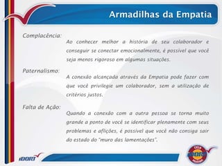 Armadilhas da Empatia

Complacência:
                 Ao conhecer melhor a história de seu colaborador e
                 conseguir se conectar emocionalmente, é possível que você
                 seja menos rigoroso em algumas situações.

Paternalismo:
                 A conexão alcançada através da Empatia pode fazer com
                 que você privilegie um colaborador, sem a utilização de
                 critérios justos.

Falta de Ação:
                 Quando a conexão com a outra pessoa se torna muito
                 grande a ponto de você se identificar plenamente com seus
                 problemas e aflições, é possível que você não consiga sair
                 do estado do “muro das lamentações”.
 