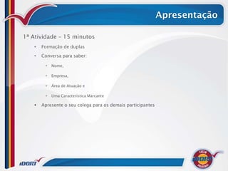 Apresentação

1ª Atividade – 15 minutos
   •   Formação de duplas

   •   Conversa para saber:

        •   Nome,

        •   Empresa,

        •   Área de Atuação e

        •   Uma Característica Marcante

      Apresente o seu colega para os demais participantes
 