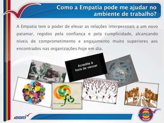 Como a Empatia pode me ajudar no
                              ambiente de trabalho?

A Empatia tem o poder de elevar as relações interpessoais a um novo
patamar, regidos pela confiança e pela cumplicidade, alcançando
níveis de comprometimento e engajamento muito superiores aos
encontrados nas organizações hoje em dia.
 