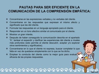PAUTAS PARA SER EFICIENTE EN LA
COMUNICACIÓN DE LA COMPRENSIÓN EMPÁTICA:
 Concentrarse en las expresiones verbales y no verbales del cliente.
 Concentrarse en las respuestas que expresan el mismo afecto y
significado que las del cliente.
 Formular las respuestas en un lenguaje apropiado para el cliente.
 Responder en un tono afectivo similar al comunicado por el cliente.
 Mostrar un gran interés.
 Después de haber conseguido la comunicación descrita en el apartado
“b”, tantear el expandir y clarificar las experiencias del cliente a niveles
más profundos (esto permite al cliente descubrir, aceptar y/o explorar
otros sentimientos y significados).
 Concentrarse en lo que el cliente no expresa, buscar completar lo que
falta en vez de quedarse simplemente con lo que se ha dicho.
 Emplear la conducta del cliente como la mejor guía para evaluar la
eficacia de las propias respuestas.
 
