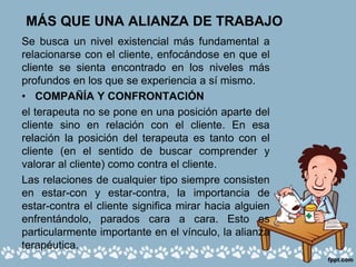 MÁS QUE UNA ALIANZA DE TRABAJO
Se busca un nivel existencial más fundamental a
relacionarse con el cliente, enfocándose en que el
cliente se sienta encontrado en los niveles más
profundos en los que se experiencia a sí mismo.
• COMPAÑÍA Y CONFRONTACIÓN
el terapeuta no se pone en una posición aparte del
cliente sino en relación con el cliente. En esa
relación la posición del terapeuta es tanto con el
cliente (en el sentido de buscar comprender y
valorar al cliente) como contra el cliente.
Las relaciones de cualquier tipo siempre consisten
en estar-con y estar-contra, la importancia de
estar-contra el cliente significa mirar hacia alguien
enfrentándolo, parados cara a cara. Esto es
particularmente importante en el vínculo, la alianza
terapéutica.
 