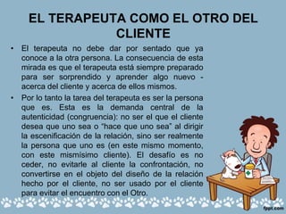 EL TERAPEUTA COMO EL OTRO DEL
CLIENTE
• El terapeuta no debe dar por sentado que ya
conoce a la otra persona. La consecuencia de esta
mirada es que el terapeuta está siempre preparado
para ser sorprendido y aprender algo nuevo -
acerca del cliente y acerca de ellos mismos.
• Por lo tanto la tarea del terapeuta es ser la persona
que es. Esta es la demanda central de la
autenticidad (congruencia): no ser el que el cliente
desea que uno sea o “hace que uno sea” al dirigir
la escenificación de la relación, sino ser realmente
la persona que uno es (en este mismo momento,
con este mismísimo cliente). El desafío es no
ceder, no evitarle al cliente la confrontación, no
convertirse en el objeto del diseño de la relación
hecho por el cliente, no ser usado por el cliente
para evitar el encuentro con el Otro.
 