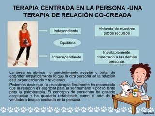 TERAPIA CENTRADA EN LA PERSONA -UNA
TERAPIA DE RELACIÓN CO-CREADA
La tarea es abrirse y genuinamente aceptar y tratar de
entender empáticamente lo que la otra persona en la relación
está experienciando y revelando.
Podemos decir que la psicoterapia finalmente ha reconocido
que la relación es esencial para el ser humano y por lo tanto
para la psicoterapia. El concepto de encuentro ha ganado
aceptación y ha quedado establecido como el arte de la
verdadera terapia centrada en la persona.
Independiente
Interdependiente
Inevitablemente
conectado a las demás
personas
Viviendo de nuestros
pocos recursos
Equilibrio
 