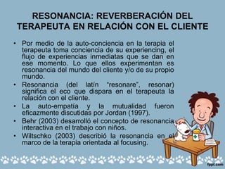 RESONANCIA: REVERBERACIÓN DEL
TERAPEUTA EN RELACIÓN CON EL CLIENTE
• Por medio de la auto-conciencia en la terapia el
terapeuta toma conciencia de su experiencing, el
flujo de experiencias inmediatas que se dan en
ese momento. Lo que ellos experimentan es
resonancia del mundo del cliente y/o de su propio
mundo.
• Resonancia (del latín “resonare”, resonar)
significa el eco que dispara en el terapeuta la
relación con el cliente.
• La auto-empatía y la mutualidad fueron
eficazmente discutidas por Jordan (1997).
• Behr (2003) desarrolló el concepto de resonancia
interactiva en el trabajo con niños.
• Wiltschko (2003) describió la resonancia en el
marco de la terapia orientada al focusing.
 