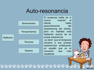 Auto-resonancia
Sentimientos
Pensamientos
Temores
Deseos
El terapeuta habla de si
mismo “usando” al
cliente, habla
aparentemente del
experiencing del cliente,
pero en realidad está
hablando acerca de su
propia experiencia.
es decir: que el terapeuta
resuena a sus propias
experiencias enfatizando
en aquello que en el
momento sea más
resaltante.
Reflexión
 