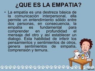 ¿QUE ES LA EMPATIA?
• La empatía es una destreza básica de
la comunicación interpersonal, ella
permite un entendimiento sólido entre
dos personas, en consecuencia, la
empatía es fundamental para
comprender en profundidad el
mensaje del otro y así establecer un
dialogo. Esta habilidad de inferir los
pensamientos y sentimientos de otros,
genera sentimientos de simpatía,
comprensión y ternura.
 