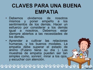 CLAVES PARA UNA BUENA
EMPATIA
• Debemos olvidarnos de nosotros
mismos y poner empeño a los
sentimientos de los demás. Hacer un
esfuerzo por considerar a los demás
igual a nosotros. Debemos estar
siempre abiertos a las necesidades de
los demás.
• Aprender a cultivar las relaciones
humanas, y los buenos modales. La
empatía debe superar el estado de
ánimo (Fulano tiene su día ). Las
muestras de empatía pueden ser tan
simples como, sonreír, mirar a los ojos,
y escuchar con atención.
 