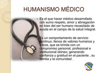 HUMANISMO MÉDICO
 Es el que hacer médico desarrollado
con sumo respeto, amor y abnegación
en bien del ser humano necesitado de
ayuda en el campo de la salud integral.
 Es un comportamiento de servicio
continuo, llenos de valores humanos y
éticos, que se brinda con un
compromiso personal, profesional e
institucional idóneo; generando
confianza y gratitud en el paciente , su
familia y la comunidad .
 