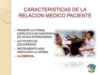 CARACTERISTICAS DE LA
RELACION MEDICO PACIENTE
 PRIMERO LA FORMA
ESPECIFICA DE ASISTENCIA
DE AYUDA INTERHUMANA.
 ACTITUDES DE
SOLIDARIDAD.
 INSTRUMENTO MAS
ADECUADO LA VERBAL
 LA EMPATIA.
 