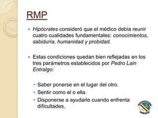 RMP
 Hipócrates consideró que el médico debía reunir
cuatro cualidades fundamentales: conocimientos,
sabiduría, humanidad y probidad.
 Estas condiciones quedan bien reflejadas en los
tres parámetros establecidos por Pedro Lain
Entralgo:
• Saber ponerse en el lugar del otro.
• Sentir como el o ella.
• Disponerse a ayudarle cuando enfrenta
dificultades.
 