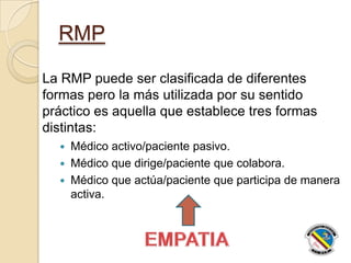 RMP
La RMP puede ser clasificada de diferentes
formas pero la más utilizada por su sentido
práctico es aquella que establece tres formas
distintas:
 Médico activo/paciente pasivo.
 Médico que dirige/paciente que colabora.
 Médico que actúa/paciente que participa de manera
activa.
 