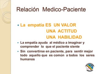 Relación Medico-Paciente
 La empatía ES UN VALOR
UNA ACTITUD
UNA HABILIDAD
 La empatía ayuda al médico a imaginar y
comprender lo que el paciente siente
 Sin convertirse en paciente, para sentir mejor
todo aquello que es común a todos los seres
humanos
 