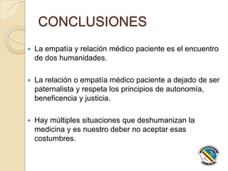 CONCLUSIONES
 La empatía y relación médico paciente es el encuentro
de dos humanidades.
 La relación o empatía médico paciente a dejado de ser
paternalista y respeta los principios de autonomía,
beneficencia y justicia.
 Hay múltiples situaciones que deshumanizan la
medicina y es nuestro deber no aceptar esas
costumbres.
 