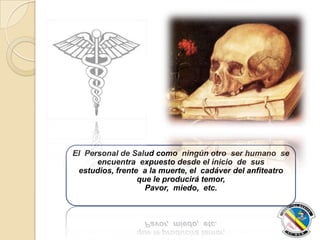 El Personal de Salud como ningún otro ser humano se
encuentra expuesto desde el inicio de sus
estudios, frente a la muerte, el cadáver del anfiteatro
que le producirá temor,
Pavor, miedo, etc.
 