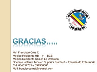 Md. Francisco Cruz T.
Médico Residente HB – 11 - BCB.
Médico Residente Clínica La Dolorosa.
Docente Instituto Técnico Superior Stanford – Escuela de Enfermería.
Cel: 084539763 – 099960605
Mail: franciscocruzt@hotmail.com
 