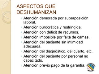 ASPECTOS QUE
DESHUMANIZAN
◦ Atención demorada por superposición
laboral.
◦ Atención burocrática y restringida.
◦ Atención con déficit de recursos.
◦ Atención imposible por falta de camas.
◦ Atención del paciente sin intimidad
adecuada.
◦ Atención del diagnóstico, del cuarto, etc.
◦ Atención del paciente por personal no
capacitado.
◦ Atención previo pago de la garantía.
 
