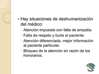  Hay situaciones de deshumanización
del médico:
◦ Atención impuesta con falta de empatía.
◦ Falta de respeto y burla al paciente.
◦ Atención diferenciada, mejor información
al paciente particular.
◦ Bloqueo de la atención en razón de los
honorarios.
 