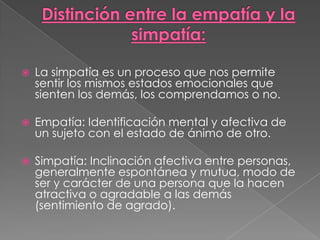    La simpatía es un proceso que nos permite
    sentir los mismos estados emocionales que
    sienten los demás, los comprendamos o no.

   Empatía: Identificación mental y afectiva de
    un sujeto con el estado de ánimo de otro.

   Simpatía: Inclinación afectiva entre personas,
    generalmente espontánea y mutua, modo de
    ser y carácter de una persona que la hacen
    atractiva o agradable a las demás
    (sentimiento de agrado).
 