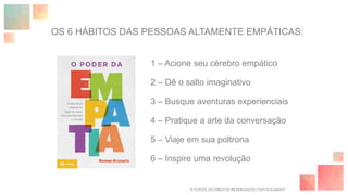OS 6 HÁBITOS DAS PESSOAS ALTAMENTE EMPÁTICAS:
1 – Acione seu cérebro empático
2 – Dê o salto imaginativo
3 – Busque aventuras experienciais
4 – Pratique a arte da conversação
5 – Viaje em sua poltrona
6 – Inspire uma revolução
© TODOS OS DIREITOS RESERVADOS | TATI FUKAMATI
 
