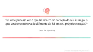“Se você pudesse ver o que há dentro do coração do seu inimigo, o
que você encontraria de diferente do há em seu próprio coração?”
(TEDx Ari Saperstein)
© TODOS OS DIREITOS RESERVADOS | TATI FUKAMATI
 