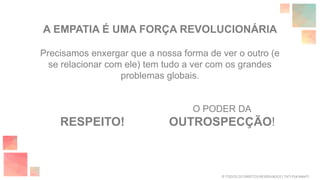 Precisamos enxergar que a nossa forma de ver o outro (e
se relacionar com ele) tem tudo a ver com os grandes
problemas globais.
O PODER DA
OUTROSPECÇÃO!
A EMPATIA É UMA FORÇA REVOLUCIONÁRIA
RESPEITO!
© TODOS OS DIREITOS RESERVADOS | TATI FUKAMATI
 