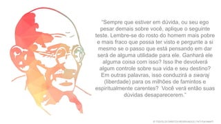 “Sempre que estiver em dúvida, ou seu ego
pesar demais sobre você, aplique o seguinte
teste. Lembre-se do rosto do homem mais pobre
e mais fraco que possa ter visto e pergunte a si
mesmo se o passo que está pensando em dar
será de alguma utilidade para ele. Ganhará ele
alguma coisa com isso? Isso lhe devolverá
algum controle sobre sua vida e seu destino?
Em outras palavras, isso conduzirá a swaraj
(liberdade) para os milhões de famintos e
espiritualmente carentes? Você verá então suas
dúvidas desaparecerem.”
© TODOS OS DIREITOS RESERVADOS | TATI FUKAMATI
 